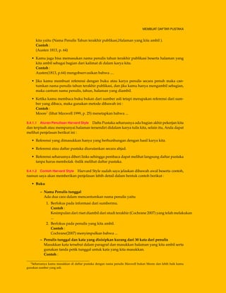 MEMBUAT DAFTAR PUSTAKA
kita yaitu (Nama Penulis Tahun terakhir publikasi,Halaman yang kita ambil ).
Contoh :
(Austen 1813, p. 64)
• Kamu juga bisa memasukan nama penulis tahun terakhir publikasi beserta halaman yang
kita ambil sebagai bagian dari kalimat di dalam karya kita.
Contoh :
Austen(1813, p.64) mengobservasikan bahwa ....
• Jika kamu membuat referensi dengan buku atau karya penulis secara penuh maka can-
tumkan nama penulis tahun terakhir publikasi, dan jika kamu hanya mengambil sebagian,
maka cantum nama penulis, tahun, halaman yang diambil.
• Ketika kamu membaca buku bukan dari sumber asli tetapi merupakan referensi dari sum-
ber yang dibaca, maka gunakan metode dibawah ini :
Contoh :
Moore1 (lihat Maxwell 1999, p. 25) menetapkan bahwa ...
9.4.1.1 Aturan Penulisan Harvard Style Dafta Pustaka seharusnya ada bagian akhir pekerjan kita
dan terpisah atau mempunyai halaman tersendiri didalam karya tulis kita, selain itu, Anda dapat
melihat penjelasan berikut ini :
• Referensi yang dimasukkan hanya yang berhunbungan dengan hasil karya kita.
• Referensi atau daftar pustaka diurutankan secara abjad.
• Referensi seharusnya diberi links sehingga pembaca dapat melihat langsung daftar pustaka
tanpa harus membolak -balik melihat daftar pustaka.
9.4.1.2 Contoh Harvard Style Harvard Style sudah saya jelaskan dibawah awal beserta contoh,
namun saya akan memberikan penjelasan lebih detail dalam bentuk contoh berikut :
• Buku
– Nama Penulis tunggal
Ada dua cara dalam mencantumkan nama penulis yaitu
1. Berfokus pada informasi dari sumbermu.
Contoh :
Kesimpulan dari riset diambil dari studi terakhir (Cochrane 2007) yang telah melakukan
...
2. Berfokus pada penulis yang kita ambil.
Contoh :
Cochrane(2007) menyimpulkan bahwa ...
– Penulis tunggal dan kata yang disisipkan kurang dari 30 kata dari penulis
Masukkan kata tersebut dalam paragraf dan masukkan halaman yang kita ambil serta
gunakan tanda petik tunggal untuk kata yang kita masukkan.
Contoh :
1Seharusnya kamu masukkan di daftar pustaka dengan nama penulis Maxwell bukan Moore dan lebih baik kamu
gunakan sumber yang asli.
 