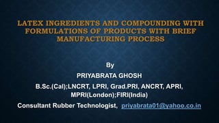 LATEX INGREDIENTS AND COMPOUNDING WITH
FORMULATIONS OF PRODUCTS WITH BRIEF
MANUFACTURING PROCESS
By
PRIYABRATA GHOSH
B.Sc.(Cal);LNCRT, LPRI, Grad.PRI, ANCRT, APRI,
MPRI(London);FIRI(India)
Consultant Rubber Technologist, priyabrata01@yahoo.co.in
 