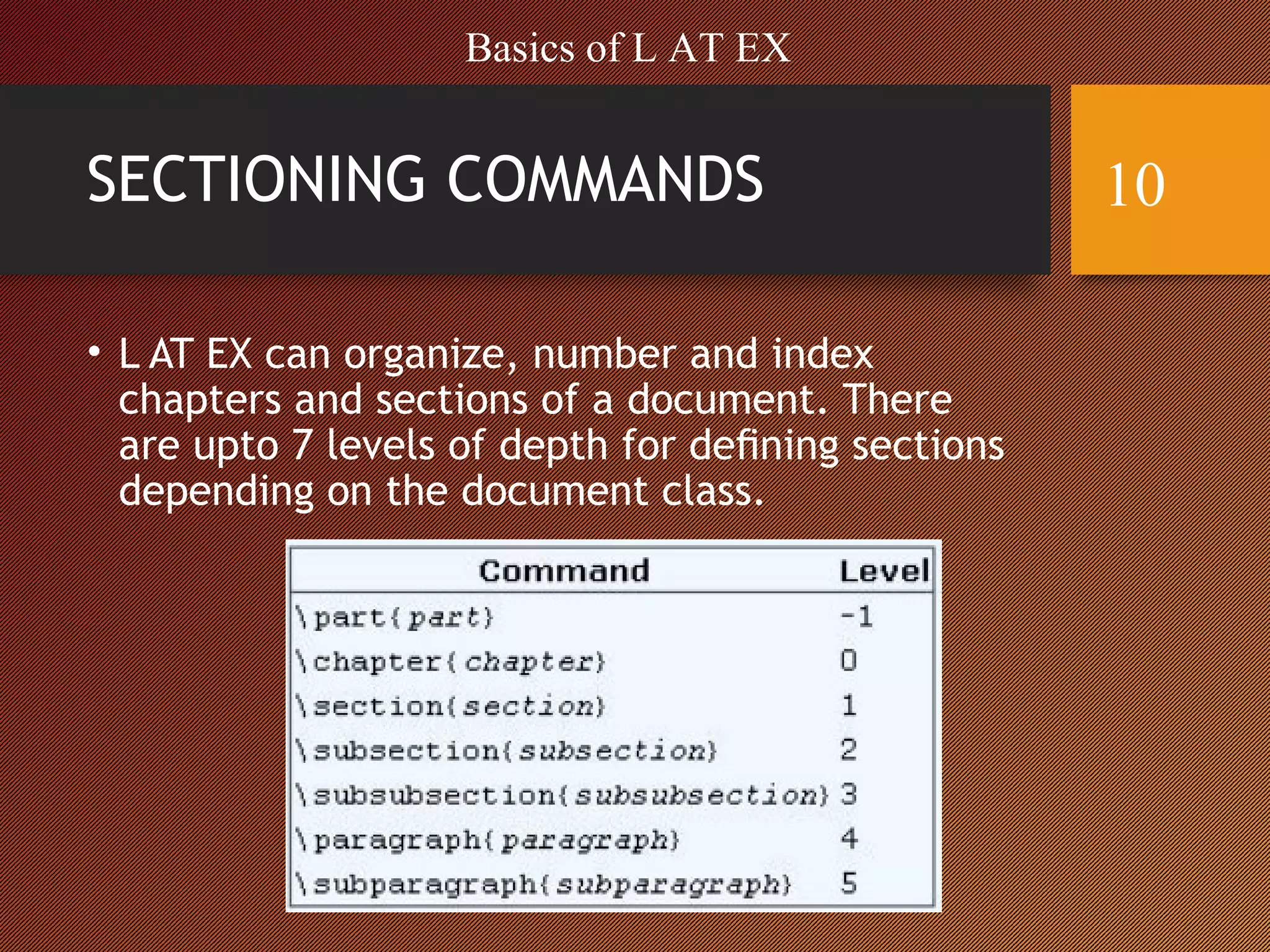 SECTIONING COMMANDS
• L AT EX can organize, number and index
chapters and sections of a document. There
are upto 7 levels of depth for deﬁning sections
depending on the document class.
Basics of L AT EX
10
 