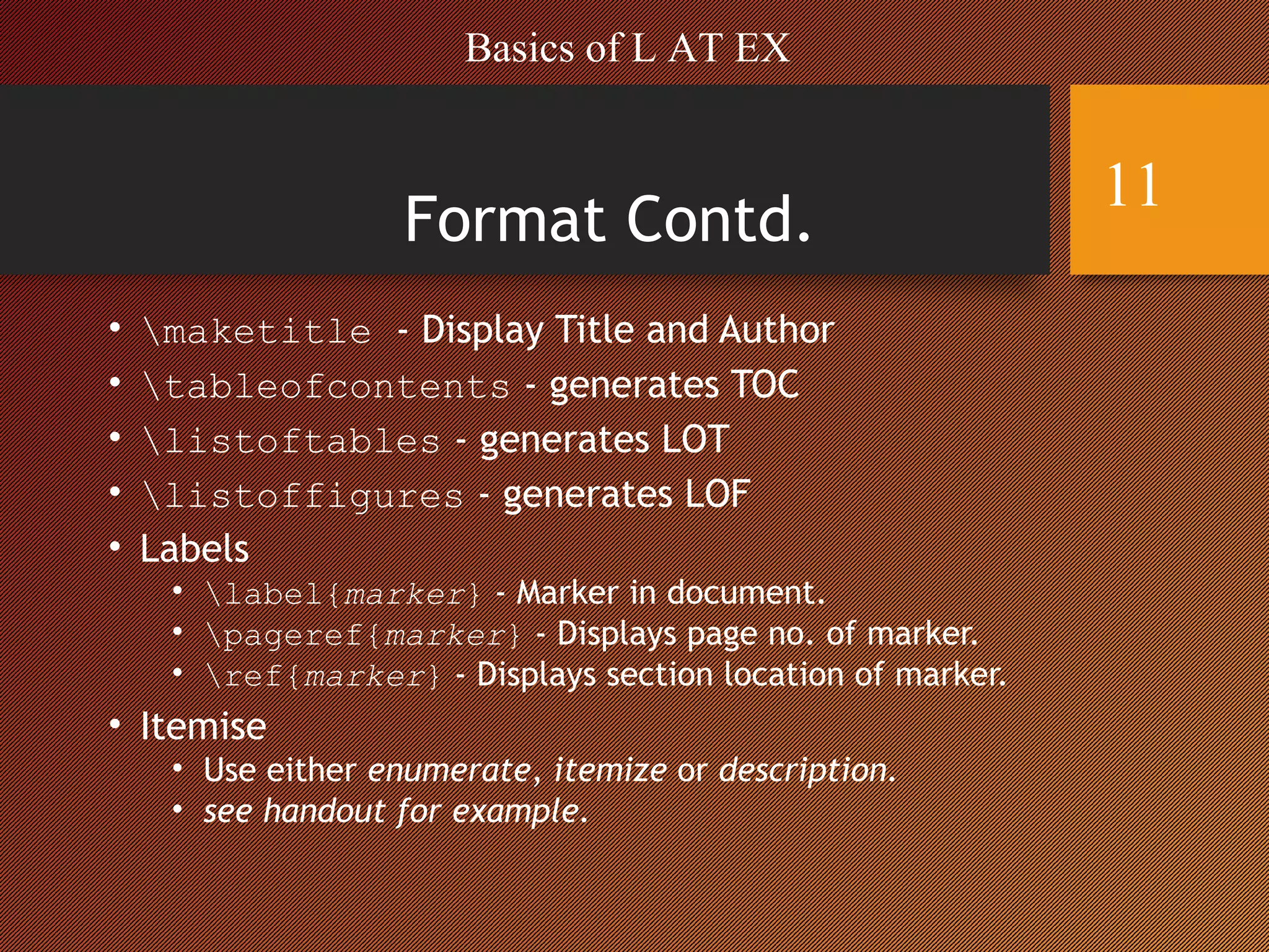 Format Contd.
• maketitle - Display Title and Author
• tableofcontents - generates TOC
• listoftables - generates LOT
• listoffigures - generates LOF
• Labels
• label{marker} - Marker in document.
• pageref{marker} - Displays page no. of marker.
• ref{marker} - Displays section location of marker.
• Itemise
• Use either enumerate, itemize or description.
• see handout for example.
Basics of L AT EX
11
 