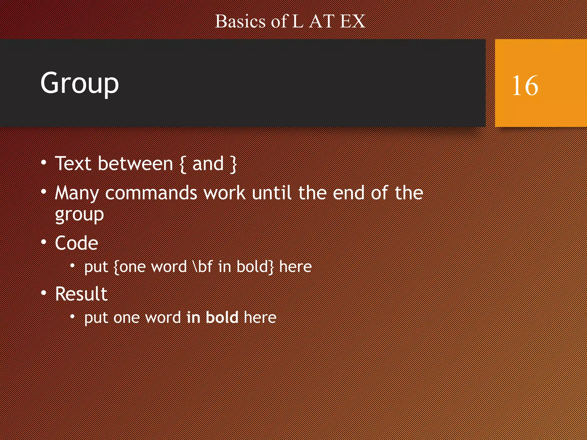 Group
• Text between { and }
• Many commands work until the end of the
group
• Code
• put {one word bf in bold} here
• Result
• put one word in bold here
Basics of L AT EX
16
 