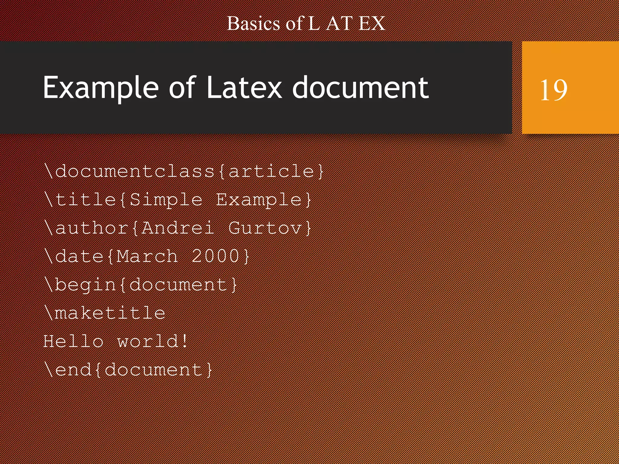 Example of Latex document
documentclass{article}
title{Simple Example}
author{Andrei Gurtov}
date{March 2000}
begin{document}
maketitle
Hello world!
end{document}
Basics of L AT EX
19
 