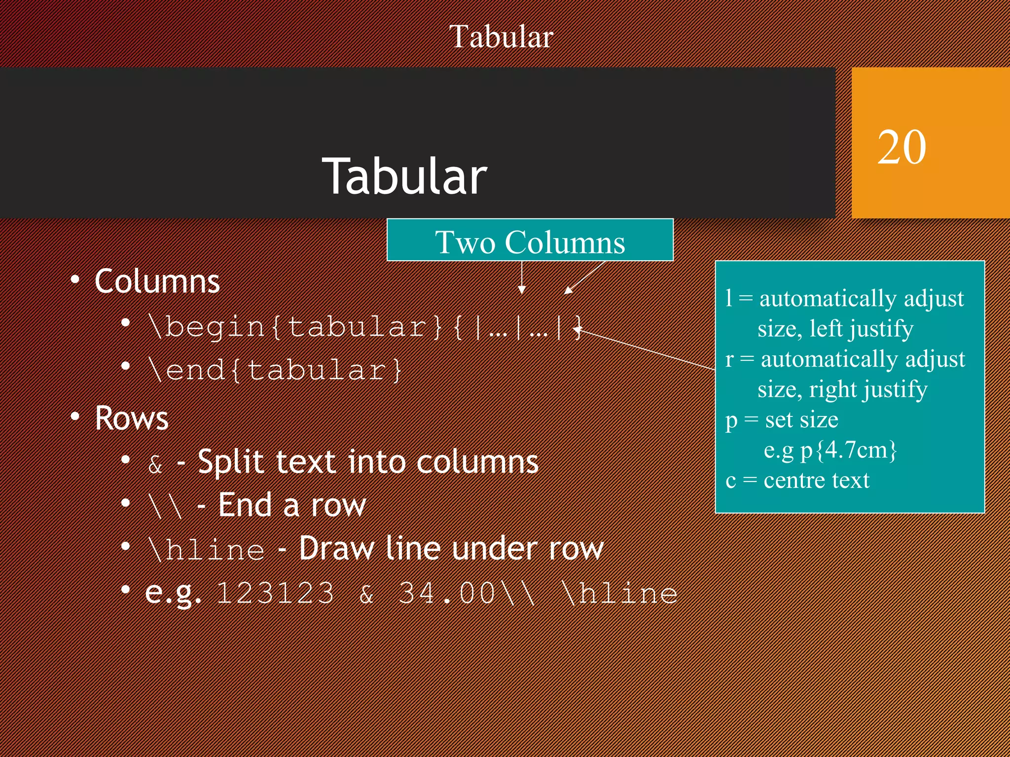 Tabular
• Columns
• begin{tabular}{|…|…|}
• end{tabular}
• Rows
• & - Split text into columns
•  - End a row
• hline - Draw line under row
• e.g. 123123 & 34.00 hline
Two Columns
l = automatically adjust
size, left justify
r = automatically adjust
size, right justify
p = set size
e.g p{4.7cm}
c = centre text
Tabular
20
 