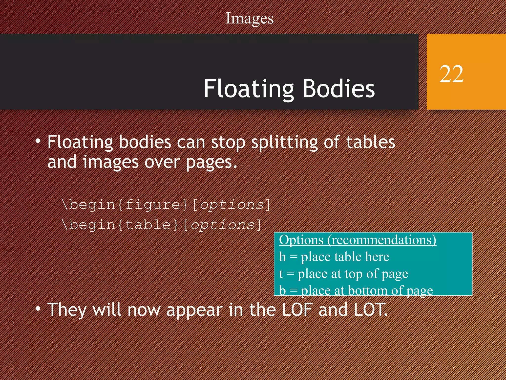 Floating Bodies
• Floating bodies can stop splitting of tables
and images over pages.
begin{figure}[options]
begin{table}[options]
• They will now appear in the LOF and LOT.
Options (recommendations)
h = place table here
t = place at top of page
b = place at bottom of page
Images
22
 
