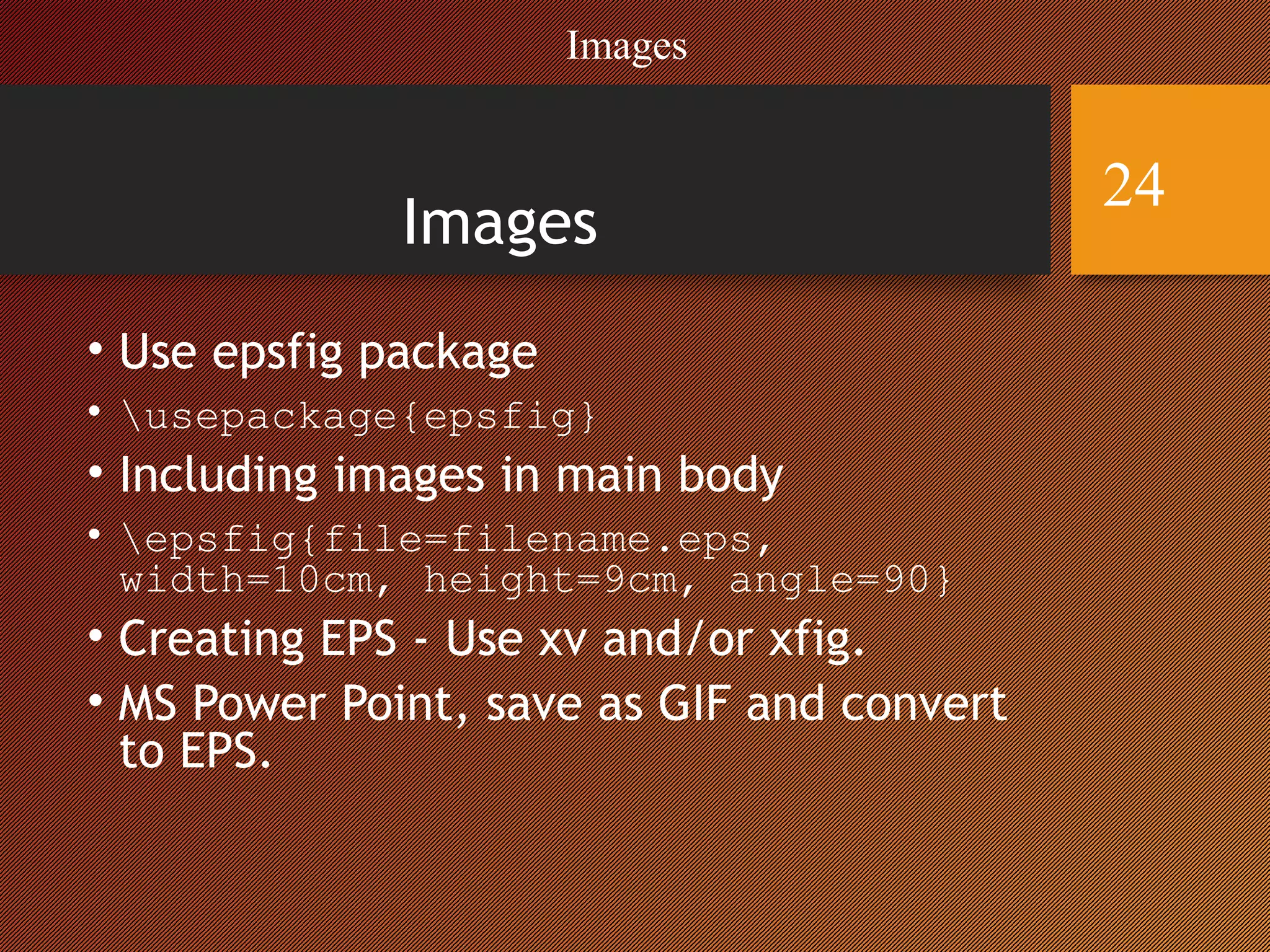 Images
• Use epsfig package
• usepackage{epsfig}
• Including images in main body
• epsfig{file=filename.eps,
width=10cm, height=9cm, angle=90}
• Creating EPS - Use xv and/or xfig.
• MS Power Point, save as GIF and convert
to EPS.
Images
24
 