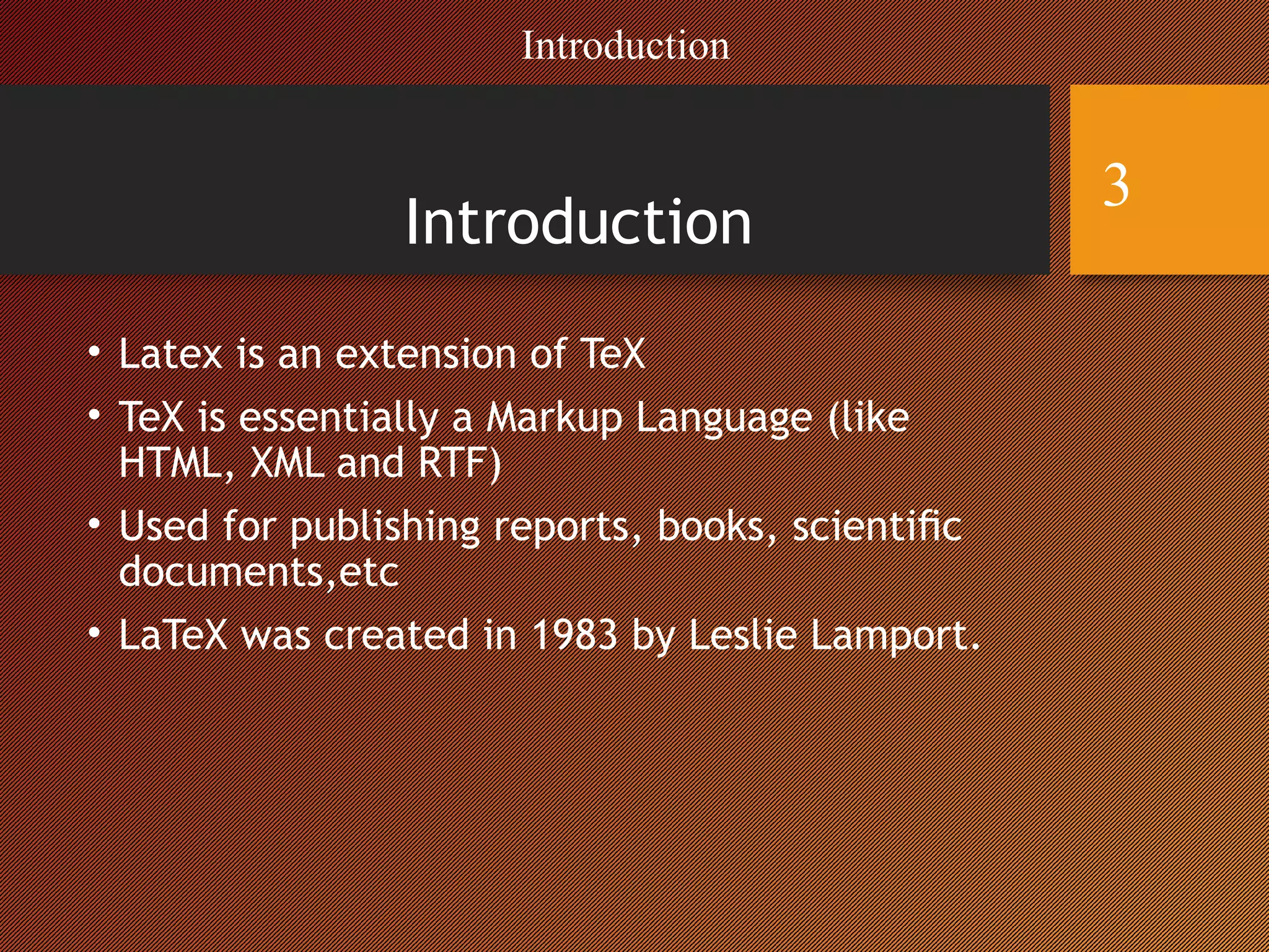 Introduction
• Latex is an extension of TeX
• TeX is essentially a Markup Language (like
HTML, XML and RTF)
• Used for publishing reports, books, scientiﬁc
documents,etc
• LaTeX was created in 1983 by Leslie Lamport.
Introduction
3
 