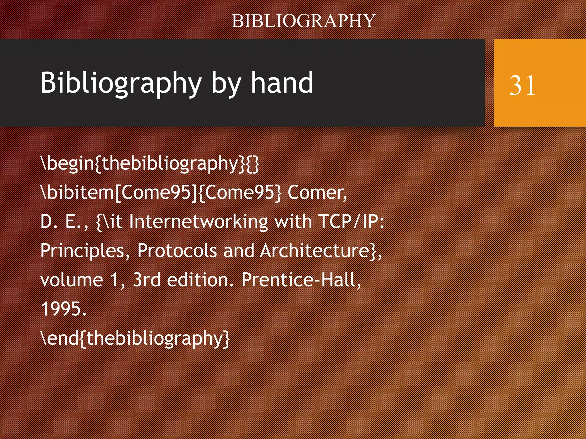 Bibliography by hand
begin{thebibliography}{}
bibitem[Come95]{Come95} Comer,
D. E., {it Internetworking with TCP/IP:
Principles, Protocols and Architecture},
volume 1, 3rd edition. Prentice-Hall,
1995.
end{thebibliography}
BIBLIOGRAPHY
31
 