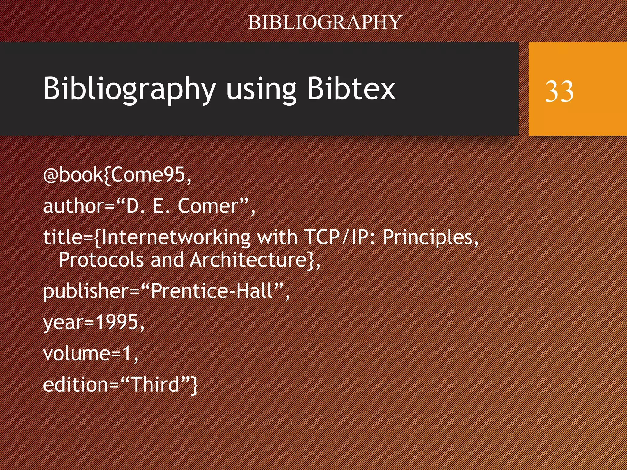 Bibliography using Bibtex
@book{Come95,
author=“D. E. Comer”,
title={Internetworking with TCP/IP: Principles,
Protocols and Architecture},
publisher=“Prentice-Hall”,
year=1995,
volume=1,
edition=“Third”}
BIBLIOGRAPHY
33
 