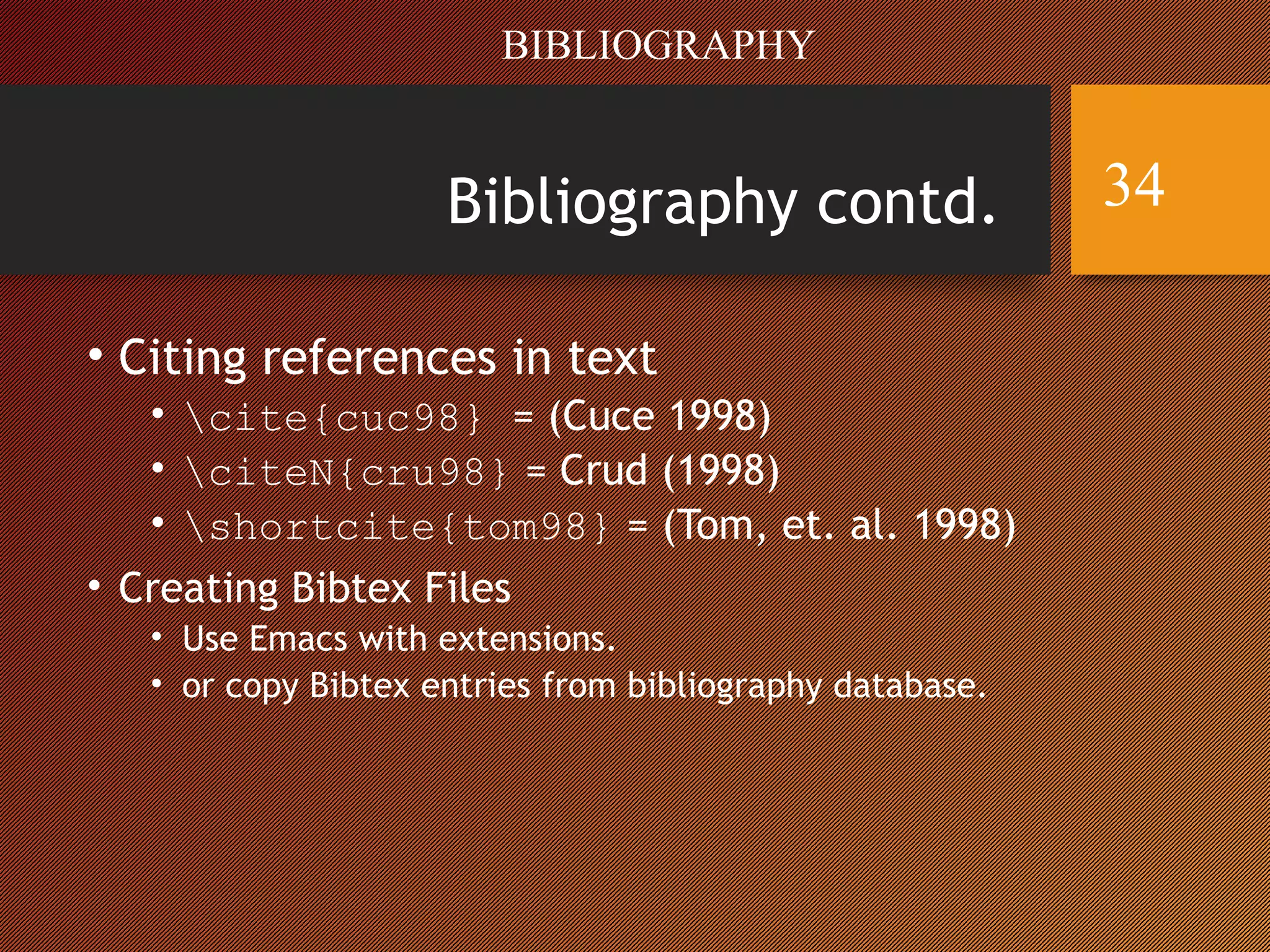 Bibliography contd.
• Citing references in text
• cite{cuc98} = (Cuce 1998)
• citeN{cru98} = Crud (1998)
• shortcite{tom98} = (Tom, et. al. 1998)
• Creating Bibtex Files
• Use Emacs with extensions.
• or copy Bibtex entries from bibliography database.
BIBLIOGRAPHY
34
 