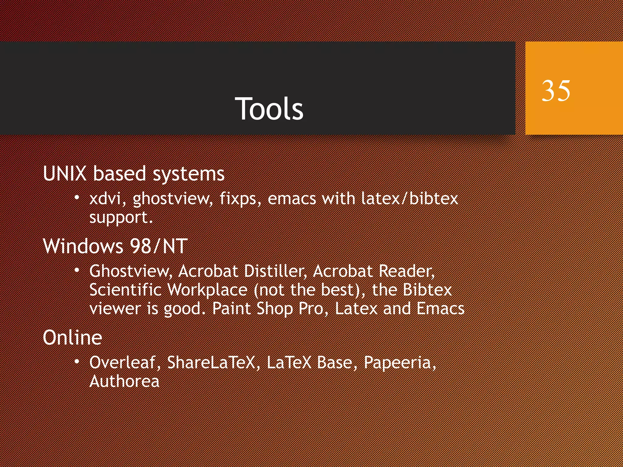 Tools
UNIX based systems
• xdvi, ghostview, fixps, emacs with latex/bibtex
support.
Windows 98/NT
• Ghostview, Acrobat Distiller, Acrobat Reader,
Scientific Workplace (not the best), the Bibtex
viewer is good. Paint Shop Pro, Latex and Emacs
Online
• Overleaf, ShareLaTeX, LaTeX Base, Papeeria,
Authorea
35
 