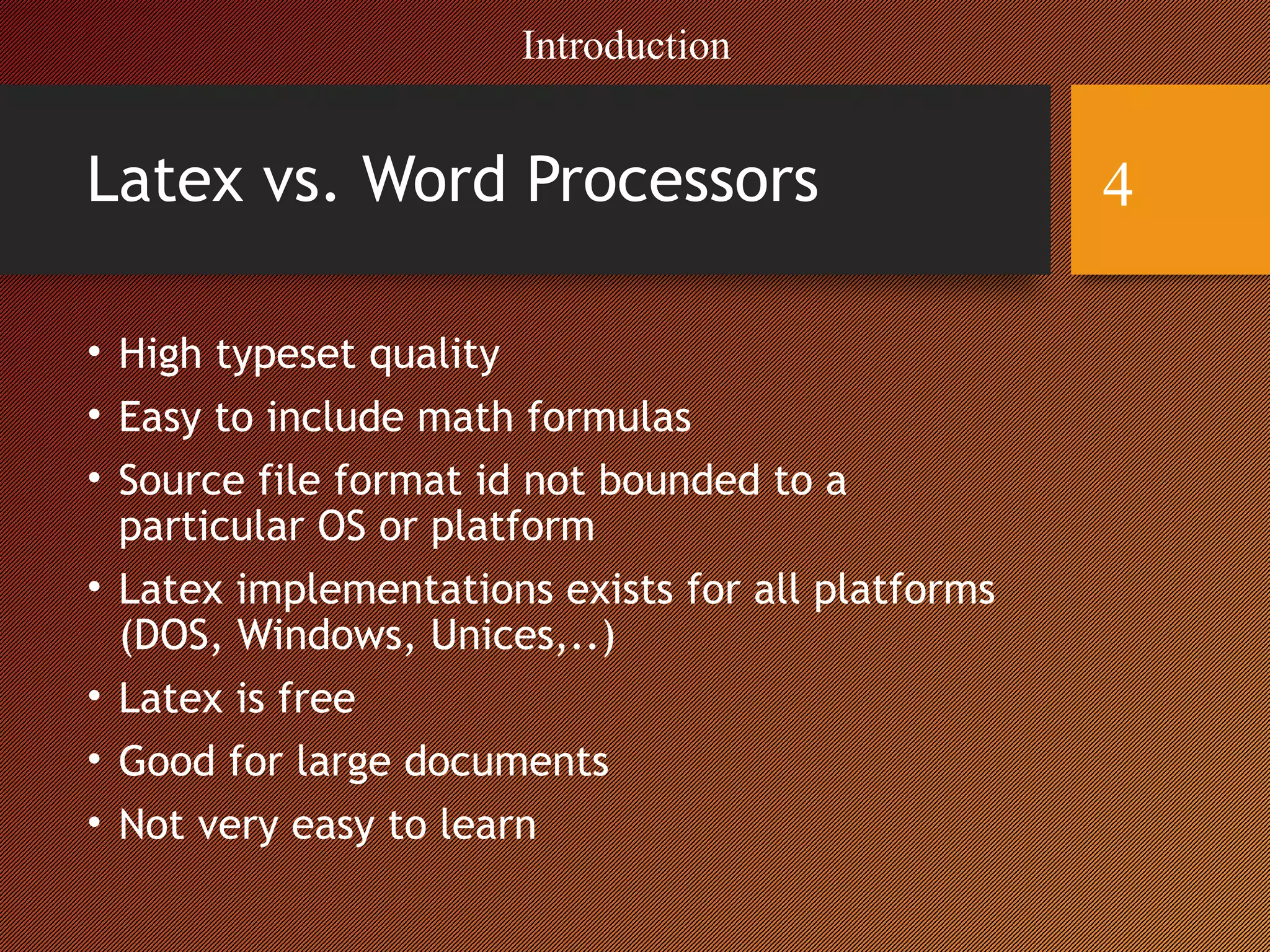Latex vs. Word Processors
• High typeset quality
• Easy to include math formulas
• Source file format id not bounded to a
particular OS or platform
• Latex implementations exists for all platforms
(DOS, Windows, Unices,..)
• Latex is free
• Good for large documents
• Not very easy to learn
Introduction
4
 