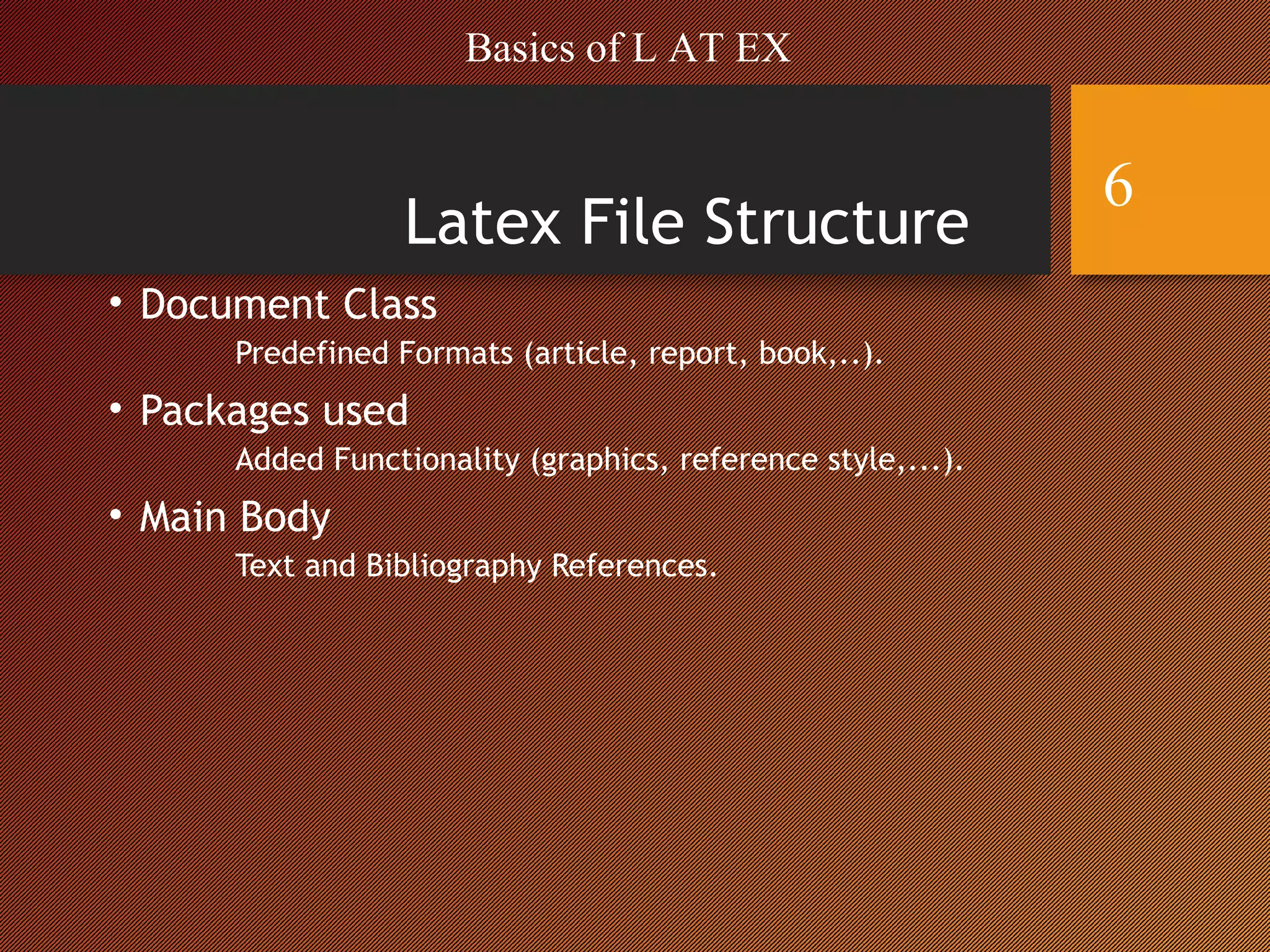 Latex File Structure
• Document Class
Predefined Formats (article, report, book,..).
• Packages used
Added Functionality (graphics, reference style,...).
• Main Body
Text and Bibliography References.
Basics of L AT EX
6
 