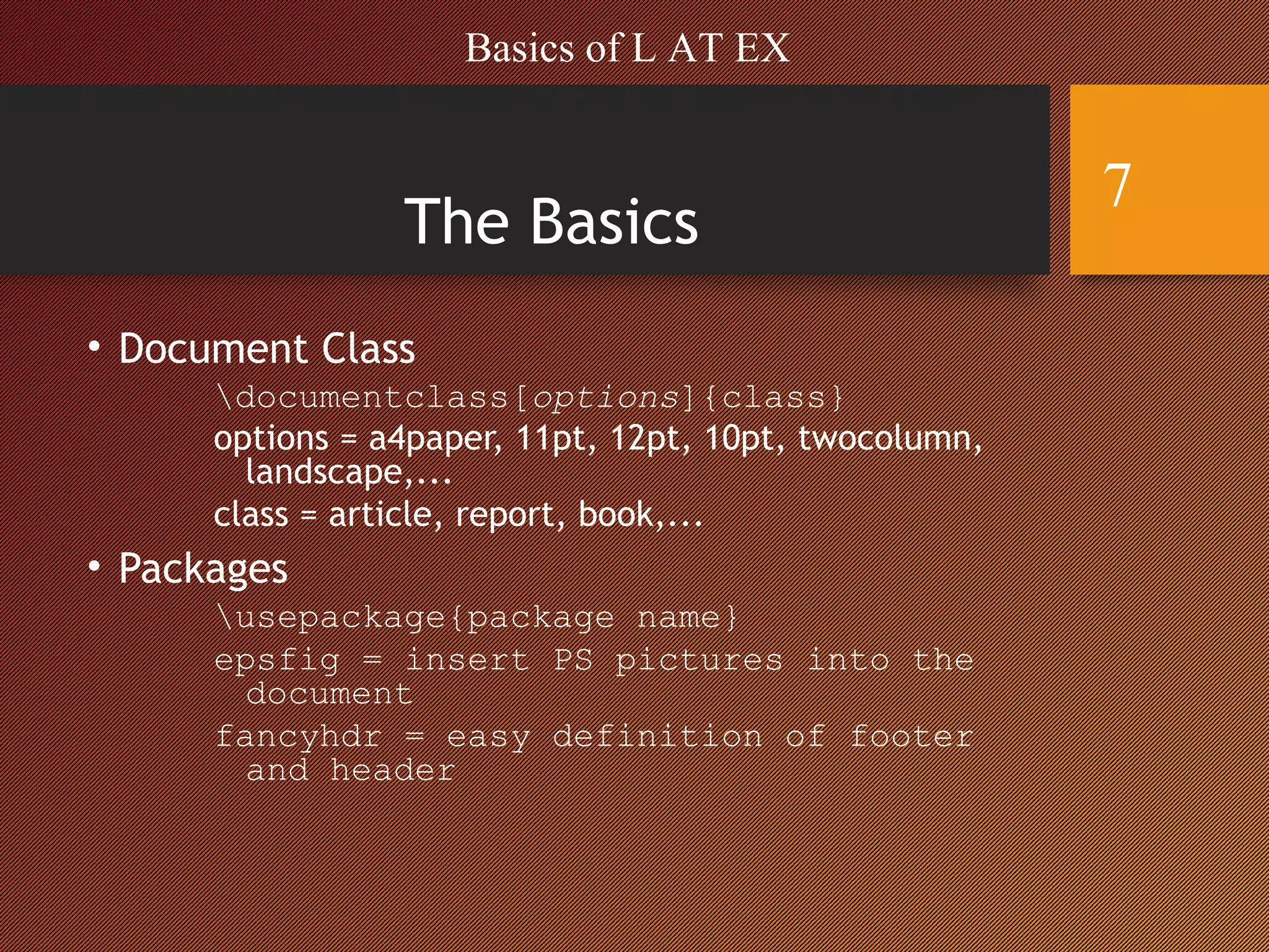 The Basics
• Document Class
documentclass[options]{class}
options = a4paper, 11pt, 12pt, 10pt, twocolumn,
landscape,...
class = article, report, book,...
• Packages
usepackage{package name}
epsfig = insert PS pictures into the
document
fancyhdr = easy definition of footer
and header
Basics of L AT EX
7
 