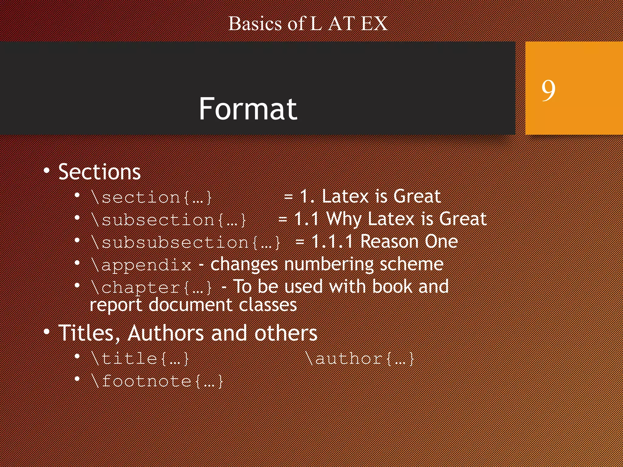 Format
• Sections
• section{…} = 1. Latex is Great
• subsection{…} = 1.1 Why Latex is Great
• subsubsection{…} = 1.1.1 Reason One
• appendix - changes numbering scheme
• chapter{…} - To be used with book and
report document classes
• Titles, Authors and others
• title{…} author{…}
• footnote{…}
Basics of L AT EX
9
 