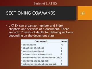 SECTIONING COMMANDS
• L AT EX can organize, number and index
chapters and sections of a document. There
are upto 7 levels of depth for deﬁning sections
depending on the document class.
Basics of L AT EX
10
 