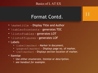 Format Contd.
• maketitle - Display Title and Author
• tableofcontents - generates TOC
• listoftables - generates LOT
• listoffigures - generates LOF
• Labels
• label{marker} - Marker in document.
• pageref{marker} - Displays page no. of marker.
• ref{marker} - Displays section location of marker.
• Itemise
• Use either enumerate, itemize or description.
• see handout for example.
Basics of L AT EX
11
 