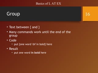 Group
• Text between { and }
• Many commands work until the end of the
group
• Code
• put {one word bf in bold} here
• Result
• put one word in bold here
Basics of L AT EX
16
 