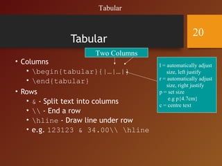 Tabular
• Columns
• begin{tabular}{|…|…|}
• end{tabular}
• Rows
• & - Split text into columns
•  - End a row
• hline - Draw line under row
• e.g. 123123 & 34.00 hline
Two Columns
l = automatically adjust
size, left justify
r = automatically adjust
size, right justify
p = set size
e.g p{4.7cm}
c = centre text
Tabular
20
 
