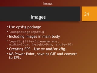 Images
• Use epsfig package
• usepackage{epsfig}
• Including images in main body
• epsfig{file=filename.eps,
width=10cm, height=9cm, angle=90}
• Creating EPS - Use xv and/or xfig.
• MS Power Point, save as GIF and convert
to EPS.
Images
24
 