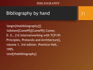 Bibliography by hand
begin{thebibliography}{}
bibitem[Come95]{Come95} Comer,
D. E., {it Internetworking with TCP/IP:
Principles, Protocols and Architecture},
volume 1, 3rd edition. Prentice-Hall,
1995.
end{thebibliography}
BIBLIOGRAPHY
31
 