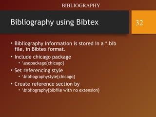 Bibliography using Bibtex
• Bibliography information is stored in a *.bib
file, in Bibtex format.
• Include chicago package
• usepackage{chicago}
• Set referencing style
• bibliographystyle{chicago}
• Create reference section by
• bibliography{bibfile with no extension}
BIBLIOGRAPHY
32
 