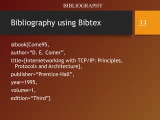 Bibliography using Bibtex
@book{Come95,
author=“D. E. Comer”,
title={Internetworking with TCP/IP: Principles,
Protocols and Architecture},
publisher=“Prentice-Hall”,
year=1995,
volume=1,
edition=“Third”}
BIBLIOGRAPHY
33
 