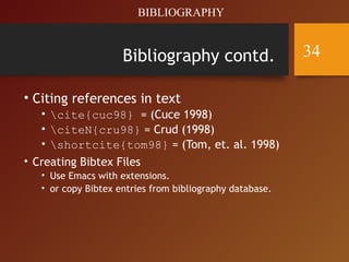 Bibliography contd.
• Citing references in text
• cite{cuc98} = (Cuce 1998)
• citeN{cru98} = Crud (1998)
• shortcite{tom98} = (Tom, et. al. 1998)
• Creating Bibtex Files
• Use Emacs with extensions.
• or copy Bibtex entries from bibliography database.
BIBLIOGRAPHY
34
 