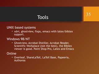 Tools
UNIX based systems
• xdvi, ghostview, fixps, emacs with latex/bibtex
support.
Windows 98/NT
• Ghostview, Acrobat Distiller, Acrobat Reader,
Scientific Workplace (not the best), the Bibtex
viewer is good. Paint Shop Pro, Latex and Emacs
Online
• Overleaf, ShareLaTeX, LaTeX Base, Papeeria,
Authorea
35
 