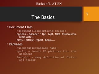 The Basics
• Document Class
documentclass[options]{class}
options = a4paper, 11pt, 12pt, 10pt, twocolumn,
landscape,...
class = article, report, book,...
• Packages
usepackage{package name}
epsfig = insert PS pictures into the
document
fancyhdr = easy definition of footer
and header
Basics of L AT EX
7
 