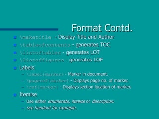 Format Contd.
 maketitle - Display Title and Author
 tableofcontents - generates TOC
 listoftables - generates LOT
 listoffigures - generates LOF
 Labels
– label{marker} - Marker in document.
– pageref{marker} - Displays page no. of marker.
– ref{marker} - Displays section location of marker.
 Itemise
– Use either enumerate, itemize or description.
– see handout for example.
 