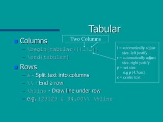 Tabular
 Columns
– begin{tabular}{|…|…|}
– end{tabular}
 Rows
– & - Split text into columns
–  - End a row
– hline - Draw line under row
– e.g. 123123 & 34.00 hline
Two Columns
l = automatically adjust
size, left justify
r = automatically adjust
size, right justify
p = set size
e.g p{4.7cm}
c = centre text
 