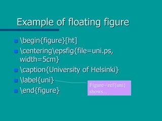 Example of floating figure
 begin{figure}[ht]
 centeringepsfig{file=uni.ps,
width=5cm}
 caption{University of Helsinki}
 label{uni}
 end{figure}
Figure~ref{uni}
shows...
 