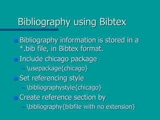 Bibliography using Bibtex
 Bibliography information is stored in a
*.bib file, in Bibtex format.
 Include chicago package
– usepackage{chicago}
 Set referencing style
– bibliographystyle{chicago}
 Create reference section by
– bibliography{bibfile with no extension}
 