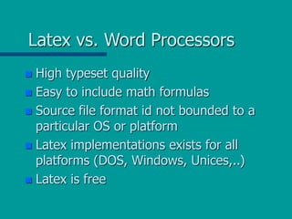 Latex vs. Word Processors
 High typeset quality
 Easy to include math formulas
 Source file format id not bounded to a
particular OS or platform
 Latex implementations exists for all
platforms (DOS, Windows, Unices,..)
 Latex is free
 