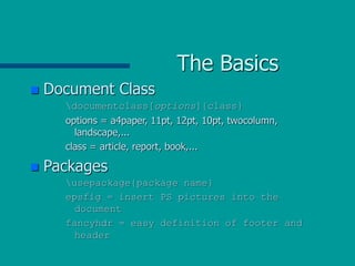 The Basics
 Document Class
documentclass[options]{class}
options = a4paper, 11pt, 12pt, 10pt, twocolumn,
landscape,...
class = article, report, book,...
 Packages
usepackage{package name}
epsfig = insert PS pictures into the
document
fancyhdr = easy definition of footer and
header
 