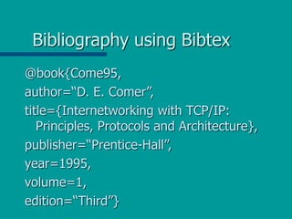 Bibliography using Bibtex
@book{Come95,
author=“D. E. Comer”,
title={Internetworking with TCP/IP:
Principles, Protocols and Architecture},
publisher=“Prentice-Hall”,
year=1995,
volume=1,
edition=“Third”}
 