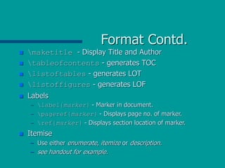 Format Contd.
 maketitle - Display Title and Author
 tableofcontents - generates TOC
 listoftables - generates LOT
 listoffigures - generates LOF
 Labels
– label{marker} - Marker in document.
– pageref{marker} - Displays page no. of marker.
– ref{marker} - Displays section location of marker.
 Itemise
– Use either enumerate, itemize or description.
– see handout for example.
 