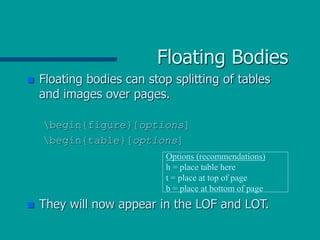 Floating Bodies
 Floating bodies can stop splitting of tables
and images over pages.
begin{figure}[options]
begin{table}[options]
 They will now appear in the LOF and LOT.
Options (recommendations)
h = place table here
t = place at top of page
b = place at bottom of page
 