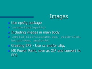 Images
 Use epsfig package
 usepackage{epsfig}
 Including images in main body
 epsfig{file=filename.eps, width=10cm,
height=9cm, angle=90}
 Creating EPS - Use xv and/or xfig.
 MS Power Point, save as GIF and convert to
EPS.
 