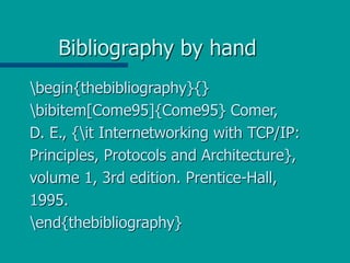 Bibliography by hand
begin{thebibliography}{}
bibitem[Come95]{Come95} Comer,
D. E., {it Internetworking with TCP/IP:
Principles, Protocols and Architecture},
volume 1, 3rd edition. Prentice-Hall,
1995.
end{thebibliography}
 