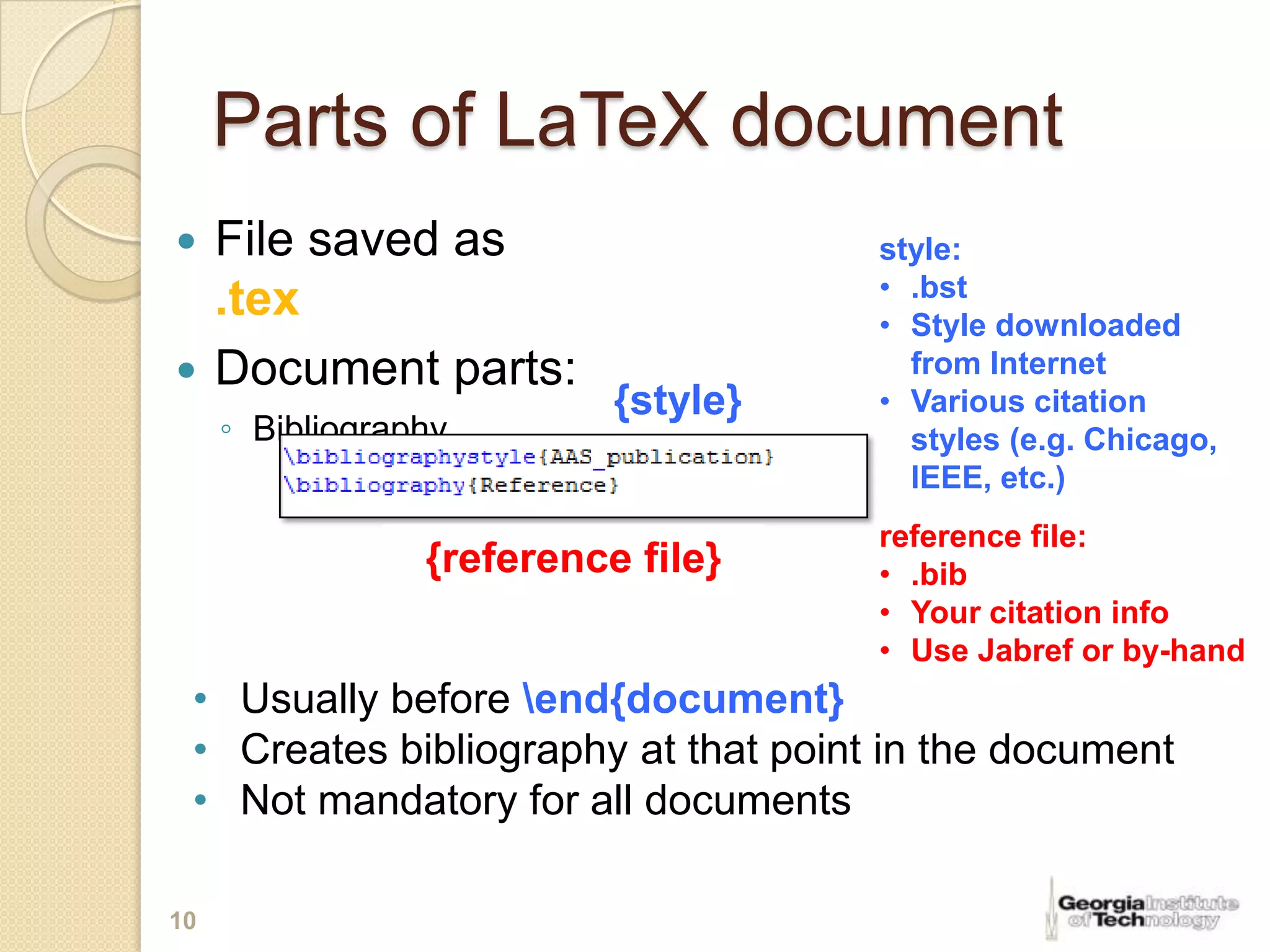 Parts of LaTeX document
 File saved as                      style:
                                     • .bst
  .tex                               • Style downloaded
 Document parts:                      from Internet
                           {style}   • Various citation
     ◦ Bibliography                    styles (e.g. Chicago,
                                       IEEE, etc.)
                                     reference file:
                 {reference file}    • .bib
                                     • Your citation info
                                     • Use Jabref or by-hand
 • Usually before end{document}
 • Creates bibliography at that point in the document
 • Not mandatory for all documents

10
 