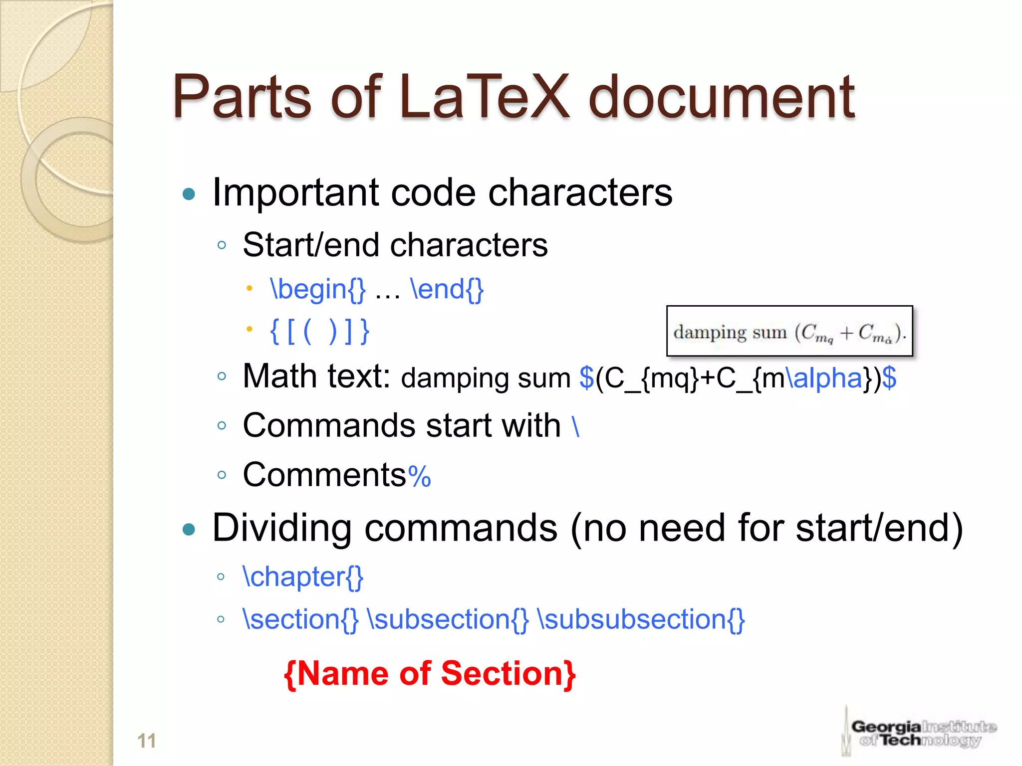 Parts of LaTeX document
        Important code characters
         ◦ Start/end characters
            begin{} … end{}
            {[( )]}
         ◦ Math text: damping sum $(C_{mq}+C_{malpha})$
         ◦ Commands start with 
         ◦ Comments%
        Dividing commands (no need for start/end)
         ◦ chapter{}
         ◦ section{} subsection{} subsubsection{}
              {Name of Section}
11
 