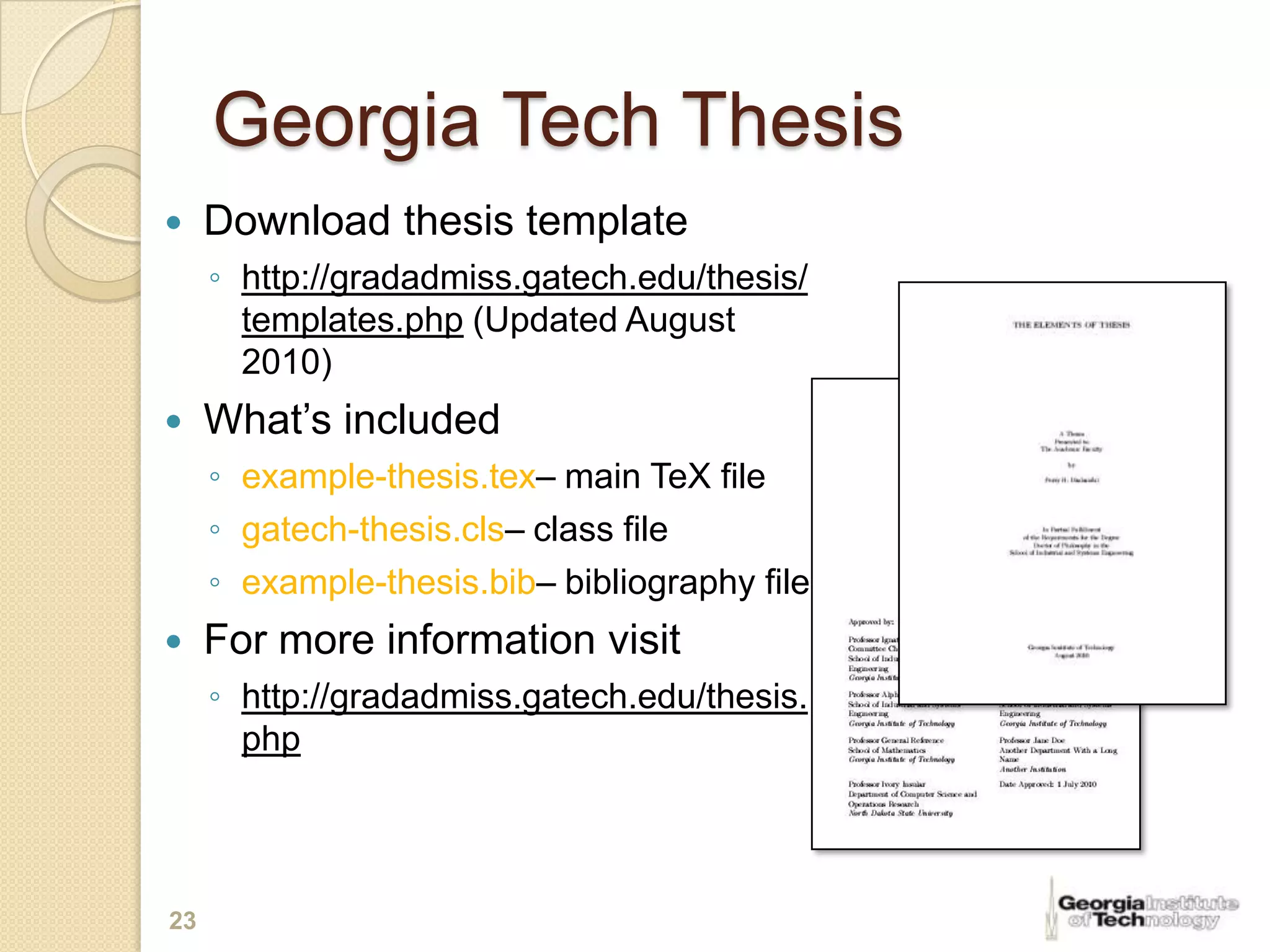 Georgia Tech Thesis
    Download thesis template
     ◦ http://gradadmiss.gatech.edu/thesis/
       templates.php (Updated August
       2010)
    What’s included
     ◦ example-thesis.tex– main TeX file
     ◦ gatech-thesis.cls– class file
     ◦ example-thesis.bib– bibliography file
    For more information visit
     ◦ http://gradadmiss.gatech.edu/thesis.
       php




23
 