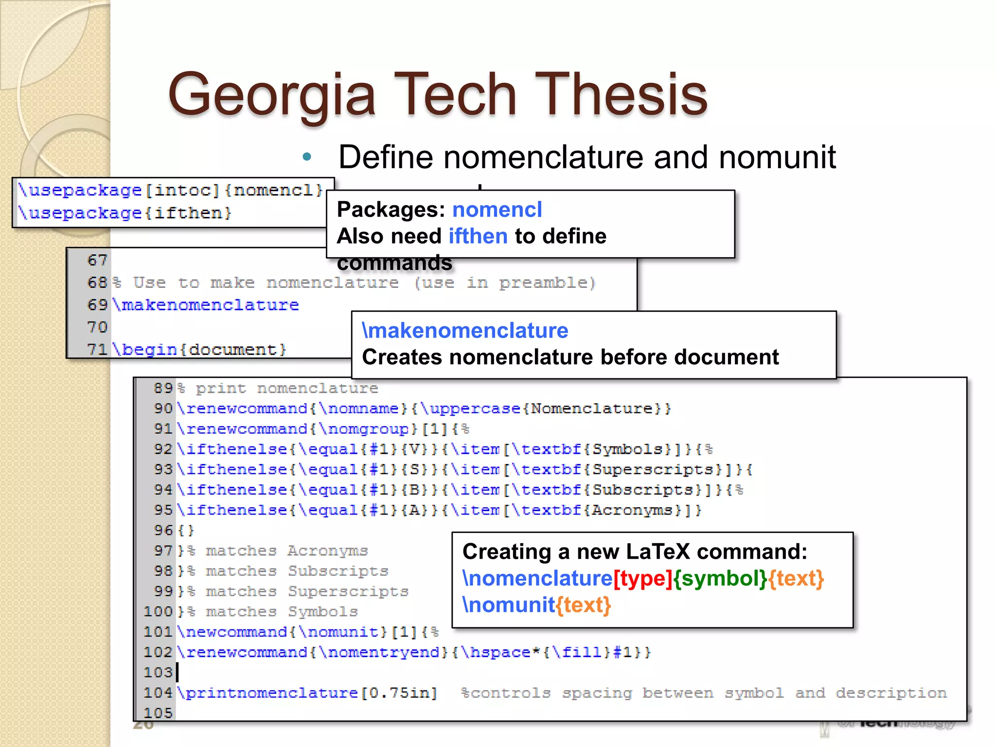 Georgia Tech Thesis
         • Define nomenclature and nomunit
           commands
           Packages: nomencl
           Also need ifthen to define
           commands


             makenomenclature
             Creates nomenclature before document




                       Creating a new LaTeX command:
                       nomenclature[type]{symbol}{text}
                       nomunit{text}




26
 