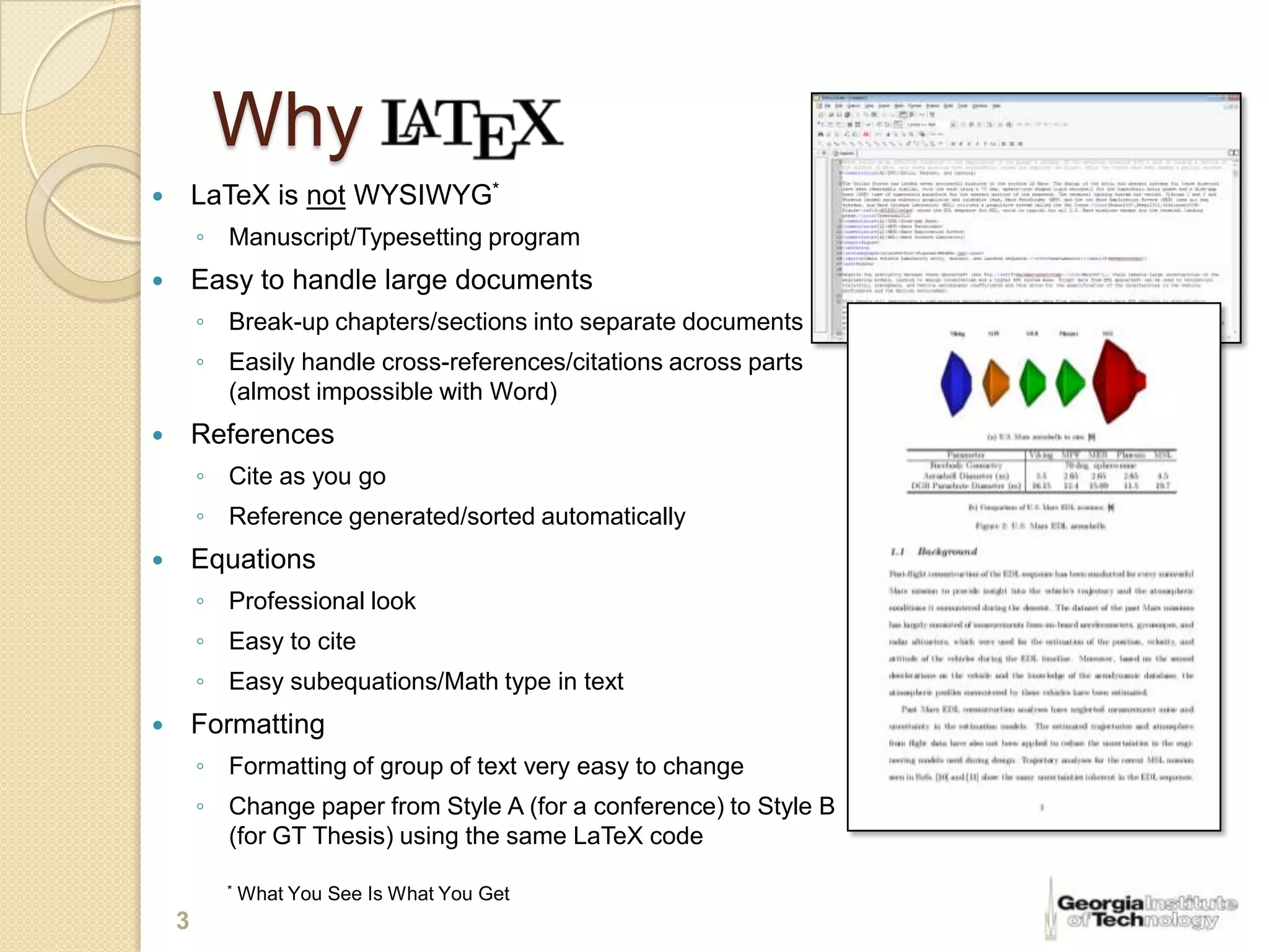 Why
       LaTeX is not WYSIWYG*
        ◦ Manuscript/Typesetting program
       Easy to handle large documents
        ◦ Break-up chapters/sections into separate documents
        ◦ Easily handle cross-references/citations across parts
          (almost impossible with Word)
       References
        ◦ Cite as you go
        ◦ Reference generated/sorted automatically
       Equations
        ◦ Professional look
        ◦ Easy to cite
        ◦ Easy subequations/Math type in text
       Formatting
        ◦ Formatting of group of text very easy to change
        ◦ Change paper from Style A (for a conference) to Style B
          (for GT Thesis) using the same LaTeX code

          *   What You See Is What You Get
    3
 