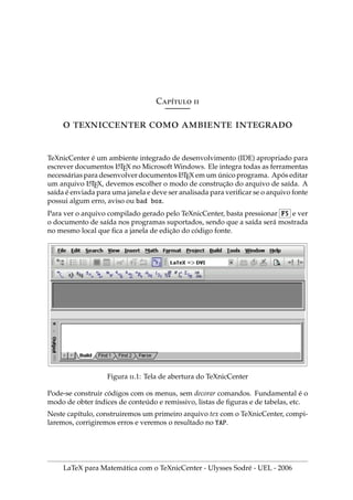 Cı́ 
    
TeXnicCenter é um ambiente integrado de desenvolvimento (IDE) apropriado para
escrever documentos L
A
TEX no Microsoft Windows. Ele integra todas as ferramentas
necessárias para desenvolver documentos L
A
TEX em um único programa. Após editar
um arquivo L
A
TEX, devemos escolher o modo de construção do arquivo de saı́da. A
saı́da é enviada para uma janela e deve ser analisada para verificar se o arquivo fonte
possui algum erro, aviso ou bad box.
Para ver o arquivo compilado gerado pelo TeXnicCenter, basta pressionar F5 e ver
o documento de saı́da nos programas suportados, sendo que a saı́da será mostrada
no mesmo local que fica a janela de edição do código fonte.
Figura .1: Tela de abertura do TeXnicCenter
Pode-se construir códigos com os menus, sem decorar comandos. Fundamental é o
modo de obter ı́ndices de conteúdo e remissivo, listas de figuras e de tabelas, etc.
Neste capı́tulo, construiremos um primeiro arquivo tex com o TeXnicCenter, compi-
laremos, corrigiremos erros e veremos o resultado no YAP.
LaTeX para Matemática com o TeXnicCenter - Ulysses Sodré - UEL - 2006
 
