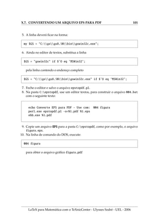 Cı́ 
  
Este capı́tulo é uma das razões que me levou a reunir este material dos mais diversos
locais, para atender às necessidades de alunos do Curso de Matemática e da área de
Ciências Exatas. Há pelo menos duas opções básicas para as saı́das de documentos
criados em L
A
TEX sendo a mais comum a saı́da dvi e a outra mais refinada pdf.
.1. A     LTX
Quase tudo o que é feito no L
A
TEX para produzir um arquivo dvi pode ser aproveitado
para gerar o arquivo pdf. Arquivos pdf (Portable Document Format) representam o
que existe de mais comum nos dias atuais, pois eles permitem uma enorme gama
de possibilidades gráficas, além de formatar documentos com ótima aparência,
embutindo as fontes usadas nos próprios documentos de saı́da.
.2. A ̧̃   ́
1. Os códigos escritos em L
A
TEX para gerar um arquivo dvi são aproveitados inte-
gralmente na criação do arquivo pdf. São necessários pequenos ajustes.
2. Para gerar um arquivo pdf, as figuras devem ser tratadas com mais cuidado e
segundo o meu julgamento, de uma forma melhor, pois existe uma infinidade de
editores gráficos para os tipos de arquivos permitidos, o que não acontece ainda
com o padrão EPS na geração do arquivo dvi.
3. Pelo que sabemos, para produzir um arquivo pdf com o L
A
TEX, não podemos
inserir figuras com o formato EPS (Encapsulate Post Script), mas são permitidas
inserçõesdefiguras: PDF, JPG(JointPhotographicExpertsGroupJFIFformat), PNG
(Portable Network Graphics) e GIF (CompuServe graphics interchange format).
Os dois primeiros tipos gráficos são de uso gratuito, mas o padrão GIF, apesar
de muito usado, ainda está sendo questionado judicialmente pela Compuserve.
4. Se você já possui um arquivo EPS, pode converter o mesmo para o formato: PDF,
JPG, PNG ou GIF. Cada um deles possui uma caracterı́stica especial.
LaTeX para Matemática com o TeXnicCenter - Ulysses Sodré - UEL - 2006
 