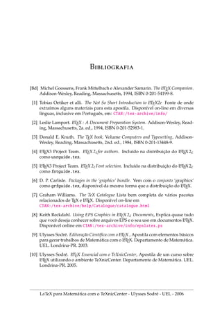 IX.3. ELEMENTOS GERAIS DE UMA MONOGRAFIA 80
.3. E    
1. Textos grandes como teses, monografias e livros, podem ser digitados em partes
em arquivos menores como: capa, capı́tulos, resumo, bibliografia.
2. Dois comandos ajudam a montar o documento. (Não precisa a extensão .tex)
3. include{arquivo} inclui um arquivo.tex em uma nova página.
4. input{arquivo} inclui arquivo.tex no mesmo local, sem começar uma nova
página. input é bom para inserir figuras ou pequenos textos.
5. Criaremos um documento SeuNome.tex, que será salvo em uma certa pasta.
documentclass[12pt,a4paper]{report} % tipo de documento
usepackage[T1]{fontenc} % acentuação
usepackage[brazil]{babel} % hifenização
usepackage{amssymb,amsfonts} % sı́mbolos da AMS
usepackage{graphicx} % para gráficos bmp
usepackage{latexsym} % sı́mbolos do LaTeX
pagestyle{empty} % não numera esta página
begin{document} % Inicia corpo do TCC
include{capa1} % Capa externa do TCC
include{capa2} % Folha de rosto
tableofcontents % Índice TCC
include{resumo} % Resumo do TCC
include{cap1} % Capı́tulo 1
include{cap2} % Capı́tulo 2
include{bib} % Bibliografia
end{document} % Encerra corpo do TCC
6. Você pode substituir as duas primeiras linhas do código acima por:
documentclass[11pt,a4paper]{book} % tipo de documento
usepackage[ansinew]{inputenc} % acentuação
7. Com a mudança apresentada acima, cada capı́tulo deve começar por
chapter{Nome do capı́tulo}
LaTeX para Matemática com o TeXnicCenter - Ulysses Sodré - UEL - 2006
 
