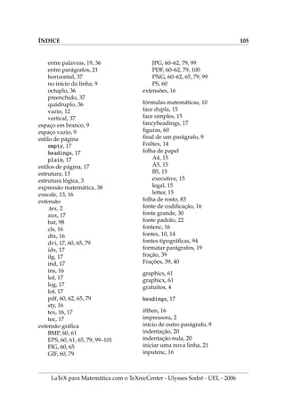 IX.5. UMA FOLHA DE ROSTO PARA A MONOGRAFIA 83
.5. U      
O arquivo capa2.tex, denominado folha de rosto, inclui o nome da Instituição,
Centro, Departamento, Tı́tulo do trabalho, Nome do discente, Nome do orientador,
Motivo do trabalho, Local e Data. Um exemplo de uma folha de rosto:
thispagestyle{empty}
begin{center}
{Large bf Universidade Estadual de Londrina[5pt]
Centro de Ciências Exatas[5pt] Departamento de Matemática}
end{center}
vspace*{stretch{1}}
begin{center}
{huge bf O tı́tulo do trabalho aparece aqui e[7pt]
pode ser distribuı́do em 2 ou 3 linhas}
end{center}
vspace*{stretch{1}}
begin{flushright}
Discente: Nome completo do aluno
Orientador: Prof. Dr. Orientador com Nome Completo
end{flushright}
vspace*{stretch{1}}
begin{center}begin{minipage}{12cm}
Monografia orientada pelo Prof. Dr. Orientador com o Nome
Completo e apresentada à Universidade Estadual de Londrina,
como parte dos requisitos necessários para a conclusão do
curso de Matemática, Modalidade: Bacharelado.
end{minipage}end{center}
vspace*{stretch{1}}
centerline{bf Londrina-PR, today}
vspace*{stretch{1}}
LaTeX para Matemática com o TeXnicCenter - Ulysses Sodré - UEL - 2006
 