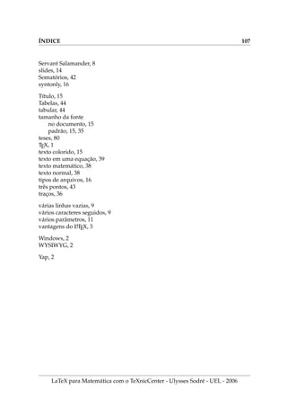 IX.6. CAPı́TULOS, SEÇÕES, SUBSEÇÕES,... DA MONOGRAFIA 85
.6. Cı́, ̧̃, ̧̃,...  
1. Capı́tulos podem conter seções e subseções. Para criar estas divisões, devemos
usar chapter, section e subsection seguidos de tı́tulos dentro das chaves.
2. Um tı́tulo muito longo gera uma saı́da ruim nos cabeçalhos, mas existe uma
forma opcional.
chapter[Tı́tulo pequeno]{Tı́tulo contendo muitas palavras}
3. Se cap1.tex é o capı́tulo sobre Linguagem Básica da Topologia, temos algo como:
chapter{Linguagem Básica da Topologia}
setcounter{equation}{0}
chapter{Conjuntos Abertos}
Escreva aqui a seção de conjuntos abertos.
setcounter{equation}{0}
section{Conjuntos Fechados}
Escreva aqui a seção de conjuntos fechados.
subsection{Conjuntos fechadinhos}
Escreva aqui a sub-seção de conjuntos fechadinhos.
subsection{Conjuntos abertinhos}
Escreva aqui a sub-seção de conjuntos abertinhos.
Capı́tulo 1
Linguagem Básica da Topologia
1.1. Conjuntos Abertos
Escreva aqui a seção de conjuntos abertos.
1.2. Conjuntos Fechados
Escreva aqui a seção de conjuntos fechados.
1.2.1. Conjuntos fechadinhos
Escreva aqui a sub-seção de conjuntos fechadinhos.
1.2.2. Conjuntos abertinhos
Escreva aqui a sub-seção de conjuntos abertinhos.
LaTeX para Matemática com o TeXnicCenter - Ulysses Sodré - UEL - 2006
 
